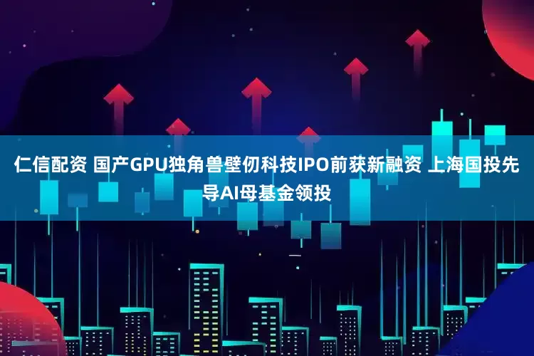 仁信配资 国产GPU独角兽壁仞科技IPO前获新融资 上海国投先导AI母基金领投