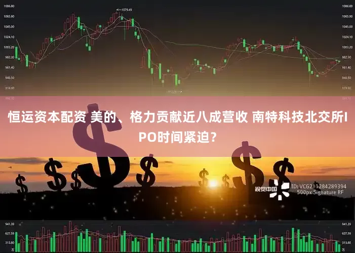 恒运资本配资 美的、格力贡献近八成营收 南特科技北交所IPO时间紧迫？