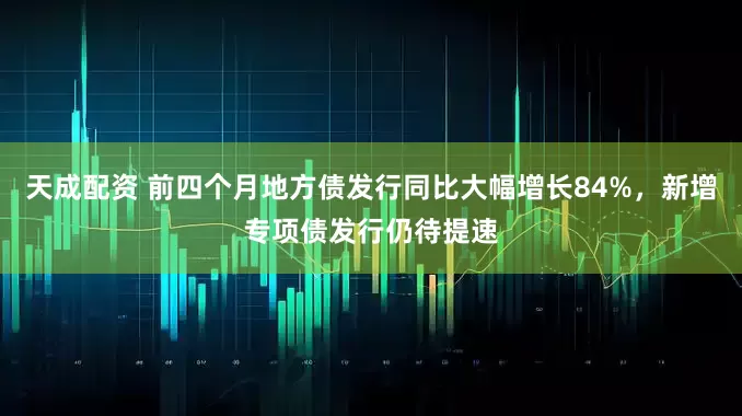 天成配资 前四个月地方债发行同比大幅增长84%，新增专项债发行仍待提速