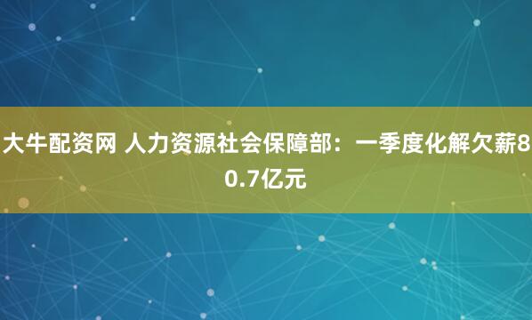 大牛配资网 人力资源社会保障部：一季度化解欠薪80.7亿元