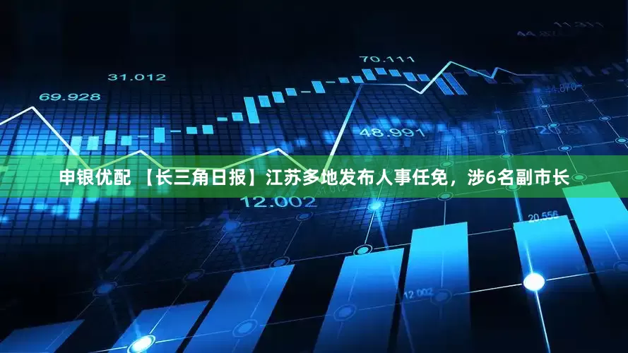 申银优配 【长三角日报】江苏多地发布人事任免，涉6名副市长