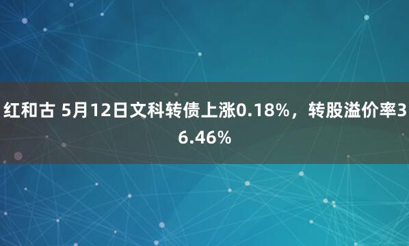 红和古 5月12日文科转债上涨0.18%，转股溢价率36.46%