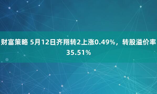 财富策略 5月12日齐翔转2上涨0.49%，转股溢价率35.51%