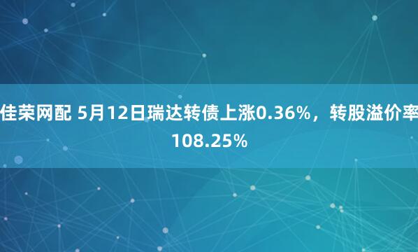 佳荣网配 5月12日瑞达转债上涨0.36%，转股溢价率108.25%