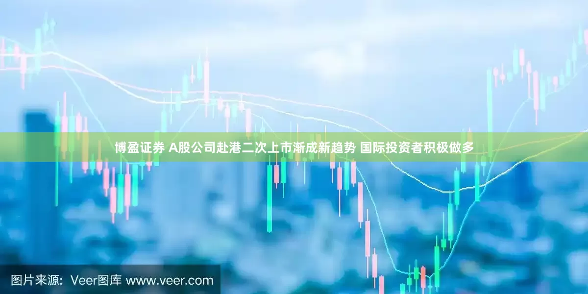 博盈证券 A股公司赴港二次上市渐成新趋势 国际投资者积极做多