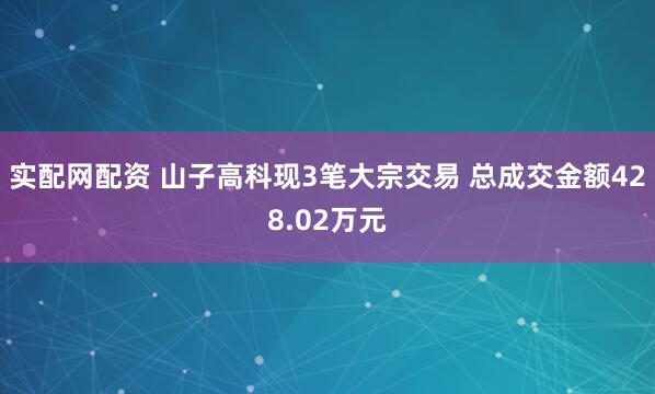 实配网配资 山子高科现3笔大宗交易 总成交金额428.02万元