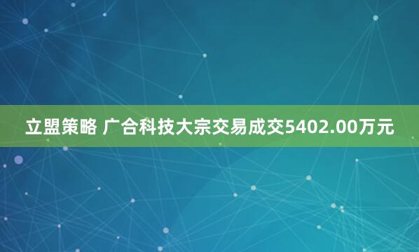 立盟策略 广合科技大宗交易成交5402.00万元