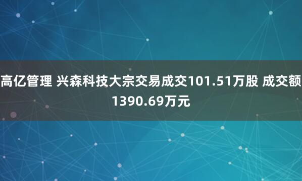 高亿管理 兴森科技大宗交易成交101.51万股 成交额1390.69万元