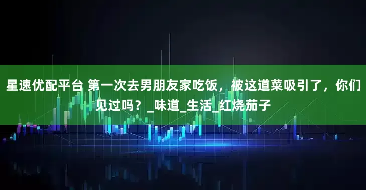 星速优配平台 第一次去男朋友家吃饭，被这道菜吸引了，你们见过吗？_味道_生活_红烧茄子
