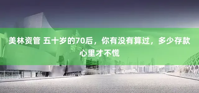 美林资管 五十岁的70后，你有没有算过，多少存款心里才不慌