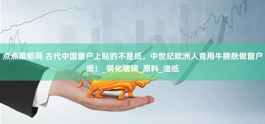 点点策略网 古代中国窗户上贴的不是纸，中世纪欧洲人竟用牛膀胱做窗户纸！_钢化玻璃_原料_油纸