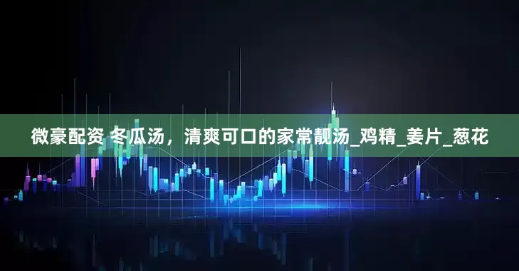 微豪配资 冬瓜汤，清爽可口的家常靓汤_鸡精_姜片_葱花