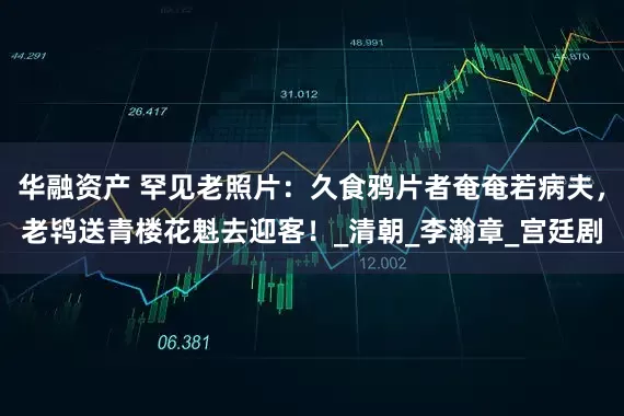 华融资产 罕见老照片：久食鸦片者奄奄若病夫，老鸨送青楼花魁去迎客！_清朝_李瀚章_宫廷剧