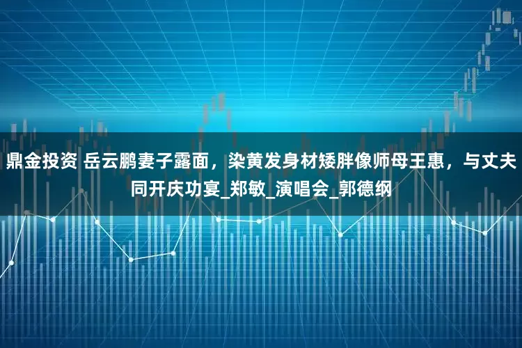 鼎金投资 岳云鹏妻子露面，染黄发身材矮胖像师母王惠，与丈夫同开庆功宴_郑敏_演唱会_郭德纲