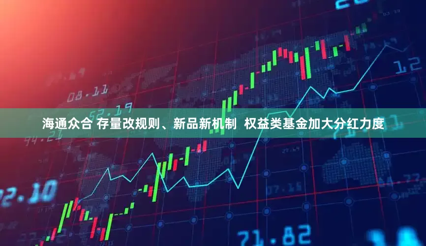 海通众合 存量改规则、新品新机制  权益类基金加大分红力度
