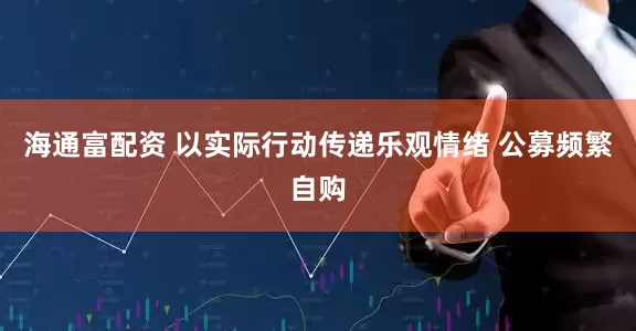 海通富配资 以实际行动传递乐观情绪 公募频繁自购