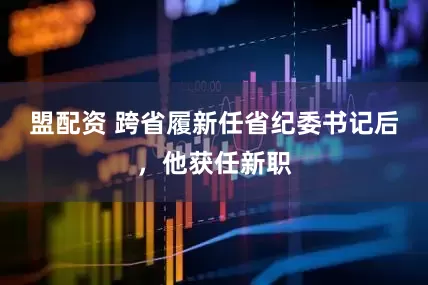盟配资 跨省履新任省纪委书记后，他获任新职