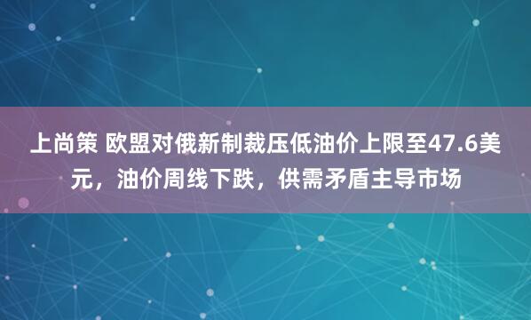 上尚策 欧盟对俄新制裁压低油价上限至47.6美元，油价周线下跌，供需矛盾主导市场