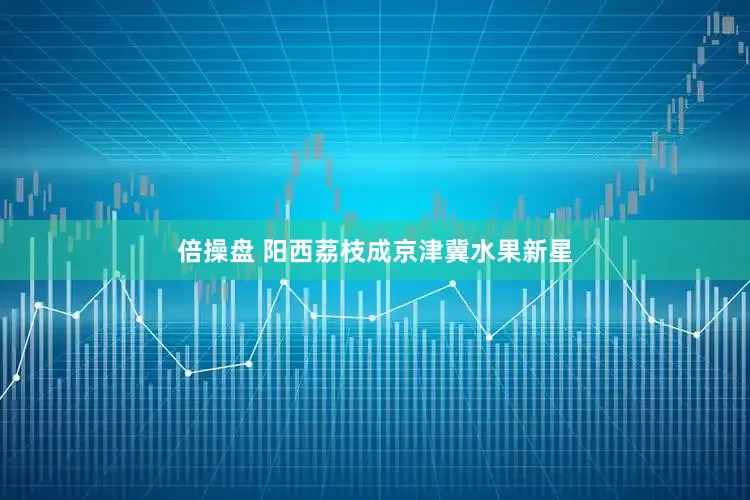 倍操盘 阳西荔枝成京津冀水果新星