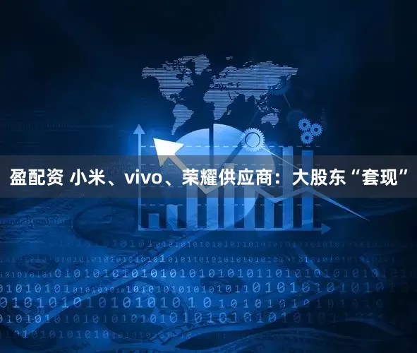 盈配资 小米、vivo、荣耀供应商:大股东“套现”