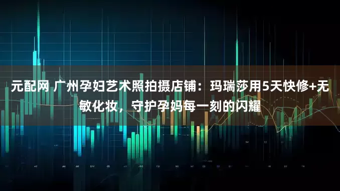 元配网 广州孕妇艺术照拍摄店铺：玛瑞莎用5天快修+无敏化妆，守护孕妈每一刻的闪耀