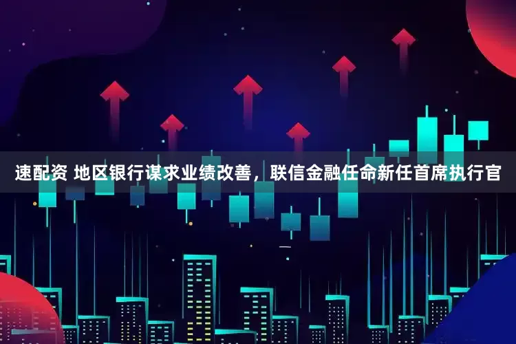 速配资 地区银行谋求业绩改善，联信金融任命新任首席执行官