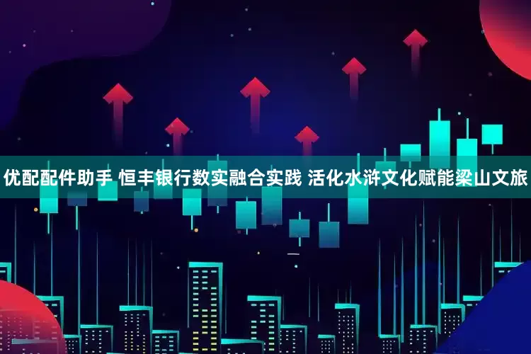 优配配件助手 恒丰银行数实融合实践 活化水浒文化赋能梁山文旅
