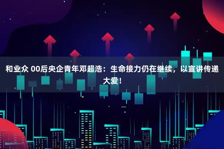 和业众 00后央企青年邓超浩：生命接力仍在继续，以宣讲传递大爱！