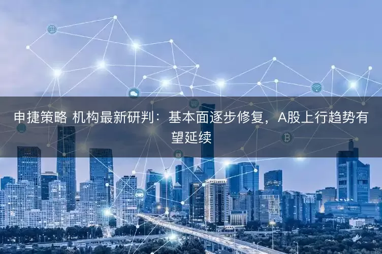 申捷策略 机构最新研判：基本面逐步修复，A股上行趋势有望延续